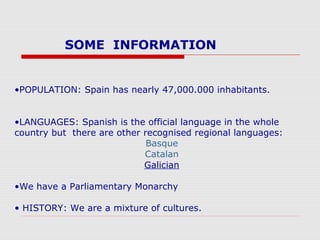 SOME INFORMATION
•POPULATION: Spain has nearly 47,000.000 inhabitants.
•LANGUAGES: Spanish is the official language in the whole
country but there are other recognised regional languages:
Basque
Catalan
Galician
•We have a Parliamentary Monarchy
• HISTORY: We are a mixture of cultures.
 