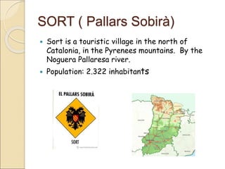 SORT ( Pallars Sobirà) 
 Sort is a touristic village in the north of 
Catalonia, in the Pyrenees mountains. By the 
Noguera Pallaresa river. 
 Population: 2.322 inhabitants 
 