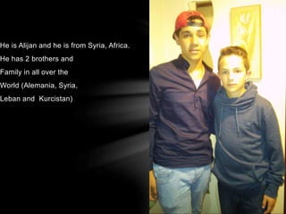 He is Alijan and he is from Syria, Africa.
He has 2 brothers and
Family in all over the
World (Alemania, Syria,
Leban and Kurcistan)
 