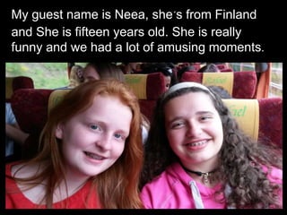 My guest name is Neea, she´s from Finland
and She is fifteen years old. She is really
funny and we had a lot of amusing moments.
 