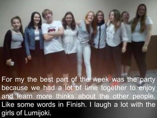 For my the best part of the week was the party
because we had a lot of time together to enjoy
and learn more thinks about the other people.
Like some words in Finish. I laugh a lot with the
girls of Lumijoki.
 