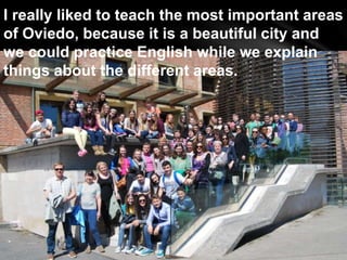 I really liked to teach the most important areas
of Oviedo, because it is a beautiful city and
we could practice English while we explain
things about the different areas.
 