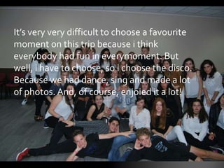 It’s very very difficult to choose a favourite
moment on this trip because i think
everybody had fun in everymoment. But
well, i have to choose, so i choose the disco.
Because we had dance, sing and made a lot
of photos. And, of course, enjoied it a lot!
 