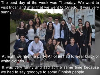 The best day of the week was Thursday. We went to
visit Incar and after that we went to Oviedo. It was very
sunny..
At night we had the party. All of us had to wear black or
white clothes.
It was very funny and sad at the same time because
we had to say goodbye to some Finnish people.
 