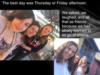 The best day was Thursday or Friday afternoon.
We talked, we
laughed, and all
that as friends
because we had
alredy learned to
let go of shame.
 