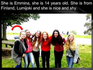 She is Emmina, she is 14 years old. She is from
Finland, Lumijoki and she is nice and shy.
 