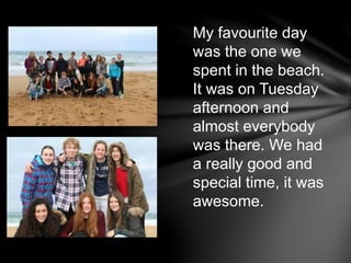 My favourite day
was the one we
spent in the beach.
It was on Tuesday
afternoon and
almost everybody
was there. We had
a really good and
special time, it was
awesome.
 