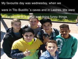 My favourite day was wednesday, when we
were in Tito Bustillo´s caves and in Lastres. We were
all the people in a group and doing funny things.
 