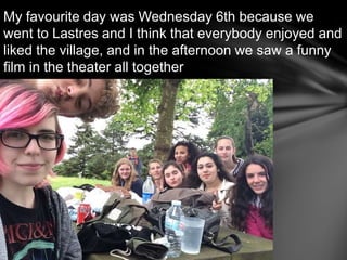 My favourite day was Wednesday 6th because we
went to Lastres and I think that everybody enjoyed and
liked the village, and in the afternoon we saw a funny
film in the theater all together
 