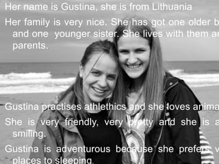 Her name is Gustina, she is from Lithuania
Her family is very nice. She has got one older b
and one younger sister. She lives with them an
parents.
Gustina practises athlethics and she loves anima
She is very friendly, very pretty and she is a
smiling.
Gustina is adventurous because she prefers v
places to sleeping.
 