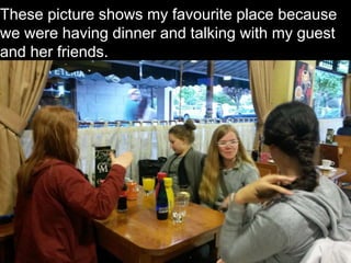 These picture shows my favourite place because
we were having dinner and talking with my guest
and her friends.
 