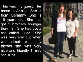 This was my guest. Her
name is Annika. She is
from Germany. She is
16 years old. She has
got 2 brothers younger
than her. She has got a
cat called Luca. She
was very shy but when
we talked with my
friends she was very
nice and friendly. I miss
she a lot.
 