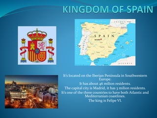 It’s located on the Iberian Peninsula in Southwestern
Europe.
It has about 46 milion residents.
The capital city is Madrid, it has 3 milion residents.
It’s one of the three countries to have both Atlantic and
Mediterranian coastlines.
The king is Felipe VI.
 