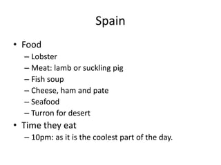 Spain
• Food
– Lobster
– Meat: lamb or suckling pig
– Fish soup
– Cheese, ham and pate
– Seafood
– Turron for desert
• Time they eat
– 10pm: as it is the coolest part of the day.
 