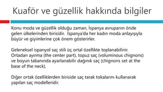 Kuaför ve güzellik hakkında bilgiler
Konu moda ve güzellik olduğu zaman, İspanya avrupanın önde
gelen ülkelerinden birisidir. İspanya’da her kadın moda anlayışıyla
büyür ve giyimlerine çok önem gösterirler.
Geleneksel ispanyol saç stili üç ortal özellikte toplanabilinir.
Ortadan ayırma (the center part), topuz saç (voluminous chignons)
ve boyun tabanında ayarlanabilir dağınık saç (chignons set at the
base of the neck).
Diğer ortak özelliklerden biriside saç tarak tokalarını kullanarak
yapılan saç modelleridir.
 