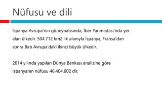 Nüfusu ve dili
İspanya Avrupa'nın güneybatısında, İber Yarımadası'nda yer
alan ülkedir. 504.712 km2'lik alanıyla İspanya, Fransa'dan
sonra Batı Avrupa'daki ikinci büyük ülkedir.
2014 yılında yapılan Dünya Bankası analizine göre
İspanyanın nüfusu 46,404,602 dir.
 