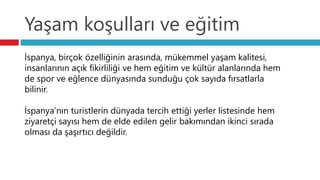 Yaşam koşulları ve eğitim
İspanya, birçok özelliğinin arasında, mükemmel yaşam kalitesi,
insanlarının açık fikirliliği ve hem eğitim ve kültür alanlarında hem
de spor ve eğlence dünyasında sunduğu çok sayıda fırsatlarla
bilinir.
İspanya’nın turistlerin dünyada tercih ettiği yerler listesinde hem
ziyaretçi sayısı hem de elde edilen gelir bakımından ikinci sırada
olması da şaşırtıcı değildir.
 