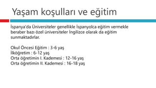 Yaşam koşulları ve eğitim
İspanya'da Üniversiteler genellikle İspanyolca eğitim vermekle
beraber bazı özel üniversiteler İngilizce olarak da eğitim
sunmaktadırlar.
Okul Öncesi Eğitim : 3-6 yaş
İlköğretim : 6-12 yaş
Orta öğretimin I. Kademesi : 12-16 yaş
Orta öğretimin II. Kademesi : 16-18 yaş
 