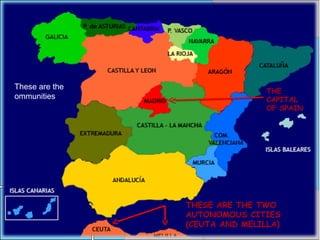 This is the
capital Madrid
These are the
ommunities
THE
CAPITAL
OF SPAIN
THESE ARE THE TWO
AUTONOMOUS CITIES
(CEUTA AND MELILLA)
 