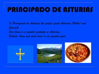 PRINCIPADO DE ASTURIAS
In Principado de Asturias the people speak Asturian (Bable) and
Spanish.
San Juan is a popular festivity in Asturias.
Fabada (bean and pork stew) is its popular food.
 