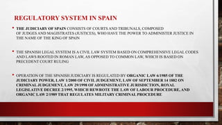 REGULATORY SYSTEM IN SPAIN
• THE JUDICIARY OF SPAIN CONSISTS OF COURTS AND TRIBUNALS, COMPOSED
OF JUDGES AND MAGISTRATES (JUSTICES), WHO HAVE THE POWER TO ADMINISTER JUSTICE IN
THE NAME OF THE KING OF SPAIN
• THE SPANISH LEGAL SYSTEM IS A CIVIL LAW SYSTEM BASED ON COMPREHENSIVE LEGAL CODES
AND LAWS ROOTED IN ROMAN LAW, AS OPPOSED TO COMMON LAW, WHICH IS BASED ON
PRECEDENT COURT RULING
• OPERATION OF THE SPANISH JUDICIARY IS REGULATED BY ORGANIC LAW 6/1985 OF THE
JUDICIARY POWER, LAW 1/2000 OF CIVIL JUDGEMENT, LAW OF SEPTEMBER 14 1882 ON
CRIMINAL JUDGEMENT, LAW 29/1998 OF ADMINISTRATIVE JURISDICTION, ROYAL
LEGISLATIVE DECREE 2/1995, WHICH REWROTE THE LAW OF LABOUR PROCEDURE, AND
ORGANIC LAW 2/1989 THAT REGULATES MILITARY CRIMINAL PROCEDURE
 