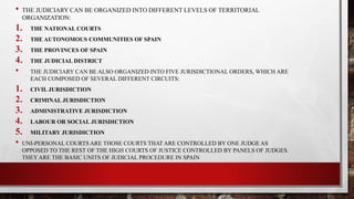 • THE JUDICIARY CAN BE ORGANIZED INTO DIFFERENT LEVELS OF TERRITORIAL
ORGANIZATION:
1. THE NATIONAL COURTS
2. THE AUTONOMOUS COMMUNITIES OF SPAIN
3. THE PROVINCES OF SPAIN
4. THE JUDICIAL DISTRICT
• THE JUDICIARY CAN BE ALSO ORGANIZED INTO FIVE JURISDICTIONAL ORDERS, WHICH ARE
EACH COMPOSED OF SEVERAL DIFFERENT CIRCUITS:
1. CIVIL JURISDICTION
2. CRIMINAL JURISDICTION
3. ADMINISTRATIVE JURISDICTION
4. LABOUR OR SOCIAL JURISDICTION
5. MILITARY JURISDICTION
• UNI-PERSONAL COURTS ARE THOSE COURTS THAT ARE CONTROLLED BY ONE JUDGE AS
OPPOSED TO THE REST OF THE HIGH COURTS OF JUSTICE CONTROLLED BY PANELS OF JUDGES.
THEY ARE THE BASIC UNITS OF JUDICIAL PROCEDURE IN SPAIN
 