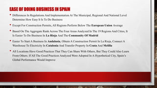 EASE OF DOING BUSINESS IN SPAIN
• Differences In Regulations And Implementation At The Municipal, Regional And National Level
Determine How Easy It Is To Do Business
• Except For Construction Permits, All Regions Perform Below The European Union Average
• Based On The Aggregate Rank Across The Four Areas Analyzed In The 19 Regions And Cities, It
Is Easier To Do Business In La Rioja And The Community Of Madrid
• Easier To Start A Business In Andalusia, Obtain A Construction Permit In La Rioja, Connect A
Warehouse To Electricity In Catalonia And Transfer Property In Ceuta And Melilla
• All Locations Have Good Practices That They Can Share With Others, But They Could Also Learn
From Others. If All The Good Practices Analyzed Were Adopted In A Hypothetical City, Spain’s
Global Performance Would Improve
 
