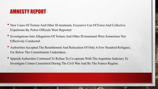 AMNESTY REPORT
• New Cases Of Torture And Other Ill-treatment, Excessive Use Of Force And Collective
Expulsions By Police Officials Were Reported
• Investigations Into Allegations Of Torture And Other Ill-treatment Were Sometimes Not
Effectively Conducted.
• Authorities Accepted The Resettlement And Relocation Of Only A Few Hundred Refugees,
Far Below The Commitments Undertaken.
• Spanish Authorities Continued To Refuse To Co-operate With The Argentine Judiciary To
Investigate Crimes Committed During The Civil War And By The Franco Regime.
 