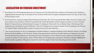 LEGISLATION ON FOREIGN INVESTMENT
• Royal Decree 664/1999 Deregulated Practically All Transactions Of This Kind (With The Conditions And Exceptions Set Forth Below),
Adapting Spanish Domestic Law To The Rules On The Freedom Of Movement Of Capital Contained In Articles 56 Et Seq. Of The Treaty
Of The European Union.
• As A General Rule, Foreign Investments Must Be Reported Afterwards, Once The Investment Has Been Made. The Only Exceptions Are:
(I) Investments From Tax Havens, Which In General Must Be Notified Beforehand; And (Ii) Foreign Investments In Activities Directly
Related To National Security, And Real Estate Investments For Diplomatic Missions By Non-eu Member States, Which Require Prior
Authorization By The Spanish Council Of Ministers. There Is No Obligation For Foreign Investments To Be Formalized In The Presence
Of A Spanish Public Certifying Officer (Unless An Express Provision Provides Otherwise).
• Only Foreign Investments In The Air Transportation And Radio Industries, In Industries Relating To Raw Materials, Minerals Of Strategic
Interest And Mining Rights, In The Television, Gaming, Telecommunications And Private Security Industries, In Industries Concerned
With The Manufacturing, Marketing Or Distributing Of Arms And Explosives And In National Security-related Activities (These Latter
Activities Are Subject To The Clearance Rules), Will Be Subject To The Requirements Imposed By The Relevant Bodies Established By
Industry-specific Legislation, Although The General Provisions May Apply To Them Once Those Requirements Are Met.
 
