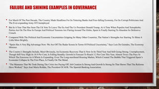FAILURE AND SHINING EXAMPLES IN GOVERNANCE
• For Much Of The Past Decade, The Country Made Headlines For Its Tottering Banks And Free-falling Economy, For Its Corrupt Politicians And
The Ever-expanding Army Of Unemployed
• But In A Year That Has Seen The Uk Vote To Leave The Eu And The Us President Donald Trump, At A Time When Populist And Xenophobic
Parties Are On The Rise In Europe And Political Tensions Are Flaring Around The Globe, Spain Is Finally Starting To Abandon Its Defensive
Crouch.
• Compared With The Political And Economic Uncertainties Gripping So Many Other Countries, The Nation’s Strengths Are Starting To Shine A
Little More Brightly.
• “Spain Has A Very Big Advantage Now: We Are Off The Radar Screen In Terms Of Political Uncertainty,” Says Luis De Guindos, The Economy
Minister.
• The Country’s Strengths Include, Most Obviously, An Economic Recovery That Is Now In Its Third Year And Still Going Strong. Unemployment,
Though Still Very High At 18.9 Per Cent, Is Falling Steadily. Growth Is Forecast To Reach 3.2 Per Cent This Year, Almost Twice The Pace At
Which The Eurozone As A Whole Is Expanding. Even The Long-moribund Housing Market, Which Created The Bubble That Triggered Spain’s
Economic Collapse In The First Place, Is Finally On The Mend.
• “The Measures That We Took During The Crisis Are Paying Off. Job Creation Is Strong And Growth Is Strong So That Shows That The Reforms
Have Worked,” Says José María Roldán, The President Of AEB, The Spanish Banking Association.
 