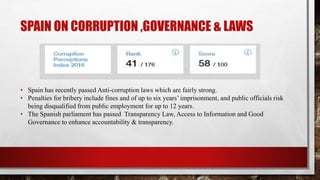 SPAIN ON CORRUPTION ,GOVERNANCE & LAWS
• Spain has recently passed Anti-corruption laws which are fairly strong.
• Penalties for bribery include fines and of up to six years’ imprisonment, and public officials risk
being disqualified from public employment for up to 12 years.
• The Spanish parliament has passed Transparency Law, Access to Information and Good
Governance to enhance accountability & transparency.
 