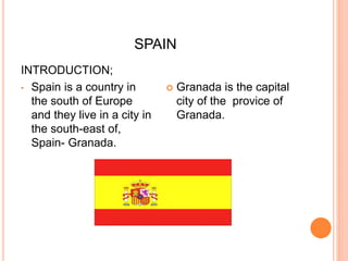 SPAIN
INTRODUCTION;
• Spain is a country in
the south of Europe
and they live in a city in
the south-east of,
Spain- Granada.
 Granada is the capital
city of the provice of
Granada.
 
