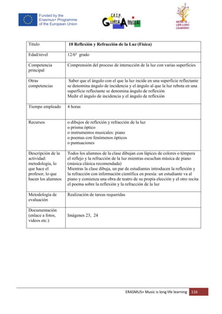 ERASMUS+ Music is long life learning 116
Título 10 Reflexión y Refracción de la Luz (Física)
Edad/nivel 12/6º grado
Competencia
principal
Comprensión del proceso de interacción de la luz con varias superficies
Otras
competencias
Saber que el ángulo con el que la luz incide en una superficie reflectante
se denomina ángulo de incidencia y el ángulo al que la luz rebota en una
superficie reflectante se denomina ángulo de reflexión
Medir el ángulo de incidencia y el ángulo de reflexión
Tiempo empleado 4 horas
Recursos o dibujos de reflexión y refracción de la luz
o prisma óptico
o instrumentos musicales: piano
o poemas con fenómenos ópticos
o puntuaciones
Descripción de la
actividad:
metodología, lo
que hace el
profesor, lo que
hacen los alumnos
Todos los alumnos de la clase dibujan con lápices de colores o témpera
el reflejo y la refracción de la luz mientras escuchan música de piano
(música clásica recomendada)
Mientras la clase dibuja, un par de estudiantes introducen la reflexión y
la refracción con información científica en poesía: un estudiante va al
piano y comienza una obra de teatro de su propia elección y el otro recita
el poema sobre la reflexión y la refracción de la luz
Metodología de
evaluación
Realización de tareas requeridas
Documentación
(enlace a fotos,
videos etc.)
Imágenes 23, 24
 