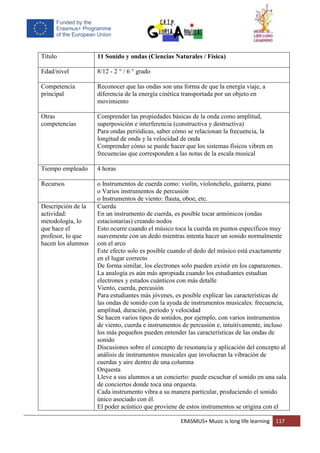 ERASMUS+ Music is long life learning 117
Título 11 Sonido y ondas (Ciencias Naturales / Física)
Edad/nivel 8/12 - 2 ° / 6 ° grado
Competencia
principal
Reconocer que las ondas son una forma de que la energía viaje, a
diferencia de la energía cinética transportada por un objeto en
movimiento
Otras
competencias
Comprender las propiedades básicas de la onda como amplitud,
superposición e interferencia (constructiva y destructiva)
Para ondas periódicas, saber cómo se relacionan la frecuencia, la
longitud de onda y la velocidad de onda
Comprender cómo se puede hacer que los sistemas físicos vibren en
frecuencias que corresponden a las notas de la escala musical
Tiempo empleado 4 horas
Recursos o Instrumentos de cuerda como: violín, violonchelo, guitarra, piano
o Varios instrumentos de percusión
o Instrumentos de viento: flauta, oboe, etc.
Descripción de la
actividad:
metodología, lo
que hace el
profesor, lo que
hacen los alumnos
Cuerda
En un instrumento de cuerda, es posible tocar armónicos (ondas
estacionarias) creando nodos
Esto ocurre cuando el músico toca la cuerda en puntos específicos muy
suavemente con un dedo mientras intenta hacer un sonido normalmente
con el arco
Este efecto solo es posible cuando el dedo del músico está exactamente
en el lugar correcto
De forma similar, los electrones solo pueden existir en los caparazones.
La analogía es aún más apropiada cuando los estudiantes estudian
electrones y estados cuánticos con más detalle
Viento, cuerda, percusión
Para estudiantes más jóvenes, es posible explicar las características de
las ondas de sonido con la ayuda de instrumentos musicales: frecuencia,
amplitud, duración, período y velocidad
Se hacen varios tipos de sonidos, por ejemplo, con varios instrumentos
de viento, cuerda e instrumentos de percusión e, intuitivamente, incluso
los más pequeños pueden entender las características de las ondas de
sonido
Discusiones sobre el concepto de resonancia y aplicación del concepto al
análisis de instrumentos musicales que involucran la vibración de
cuerdas y aire dentro de una columna
Orquesta
Lleve a sus alumnos a un concierto: puede escuchar el sonido en una sala
de conciertos donde toca una orquesta.
Cada instrumento vibra a su manera particular, produciendo el sonido
único asociado con él.
El poder acústico que proviene de estos instrumentos se origina con el
 