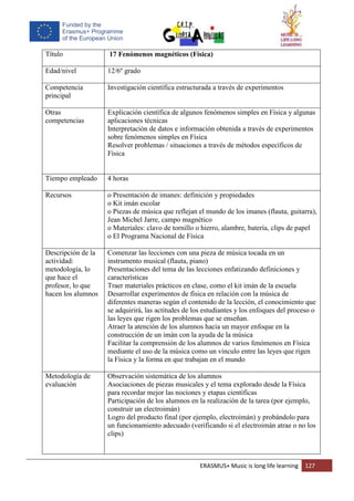 ERASMUS+ Music is long life learning 127
Título 17 Fenómenos magnéticos (Física)
Edad/nivel 12/6º grado
Competencia
principal
Investigación científica estructurada a través de experimentos
Otras
competencias
Explicación científica de algunos fenómenos simples en Física y algunas
aplicaciones técnicas
Interpretación de datos e información obtenida a través de experimentos
sobre fenómenos simples en Física
Resolver problemas / situaciones a través de métodos específicos de
Física
Tiempo empleado 4 horas
Recursos o Presentación de imanes: definición y propiedades
o Kit imán escolar
o Piezas de música que reflejan el mundo de los imanes (flauta, guitarra),
Jean Michel Jarre, campo magnético
o Materiales: clavo de tornillo o hierro, alambre, batería, clips de papel
o El Programa Nacional de Física
Descripción de la
actividad:
metodología, lo
que hace el
profesor, lo que
hacen los alumnos
Comenzar las lecciones con una pieza de música tocada en un
instrumento musical (flauta, piano)
Presentaciones del tema de las lecciones enfatizando definiciones y
características
Traer materiales prácticos en clase, como el kit imán de la escuela
Desarrollar experimentos de física en relación con la música de
diferentes maneras según el contenido de la lección, el conocimiento que
se adquirirá, las actitudes de los estudiantes y los enfoques del proceso o
las leyes que rigen los problemas que se enseñan.
Atraer la atención de los alumnos hacia un mayor enfoque en la
construcción de un imán con la ayuda de la música
Facilitar la comprensión de los alumnos de varios fenómenos en Física
mediante el uso de la música como un vínculo entre las leyes que rigen
la Física y la forma en que trabajan en el mundo
Metodología de
evaluación
Observación sistemática de los alumnos
Asociaciones de piezas musicales y el tema explorado desde la Física
para recordar mejor las nociones y etapas científicas
Participación de los alumnos en la realización de la tarea (por ejemplo,
construir un electroimán)
Logro del producto final (por ejemplo, electroimán) y probándolo para
un funcionamiento adecuado (verificando si el electroimán atrae o no los
clips)
 