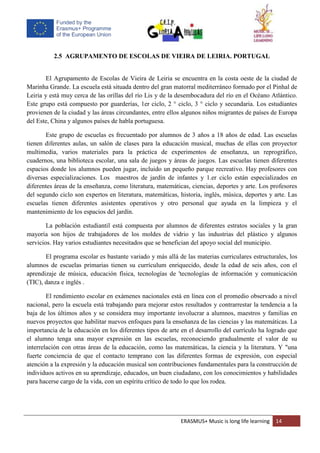 ERASMUS+ Music is long life learning 14
2.5 AGRUPAMENTO DE ESCOLAS DE VIEIRA DE LEIRIA. PORTUGAL
El Agrupamento de Escolas de Vieira de Leiria se encuentra en la costa oeste de la ciudad de
Marinha Grande. La escuela está situada dentro del gran matorral mediterráneo formado por el Pinhal de
Leiria y está muy cerca de las orillas del río Lis y de la desembocadura del río en el Océano Atlántico.
Este grupo está compuesto por guarderías, 1er ciclo, 2 ° ciclo, 3 ° ciclo y secundaria. Los estudiantes
provienen de la ciudad y las áreas circundantes, entre ellos algunos niños migrantes de países de Europa
del Este, China y algunos países de habla portuguesa.
Este grupo de escuelas es frecuentado por alumnos de 3 años a 18 años de edad. Las escuelas
tienen diferentes aulas, un salón de clases para la educación musical, muchas de ellas con proyector
multimedia, varios materiales para la práctica de experimentos de enseñanza, un reprográfico,
cuadernos, una biblioteca escolar, una sala de juegos y áreas de juegos. Las escuelas tienen diferentes
espacios donde los alumnos pueden jugar, incluido un pequeño parque recreativo. Hay profesores con
diversas especializaciones. Los maestros de jardín de infantes y 1.er ciclo están especializados en
diferentes áreas de la enseñanza, como literatura, matemáticas, ciencias, deportes y arte. Los profesores
del segundo ciclo son expertos en literatura, matemáticas, historia, inglés, música, deportes y arte. Las
escuelas tienen diferentes asistentes operativos y otro personal que ayuda en la limpieza y el
mantenimiento de los espacios del jardín.
La población estudiantil está compuesta por alumnos de diferentes estratos sociales y la gran
mayoría son hijos de trabajadores de los moldes de vidrio y las industrias del plástico y algunos
servicios. Hay varios estudiantes necesitados que se benefician del apoyo social del municipio.
El programa escolar es bastante variado y más allá de las materias curriculares estructurales, los
alumnos de escuelas primarias tienen su currículum enriquecido, desde la edad de seis años, con el
aprendizaje de música, educación física, tecnologías de 'tecnologías de información y comunicación
(TIC), danza e inglés .
El rendimiento escolar en exámenes nacionales está en línea con el promedio observado a nivel
nacional, pero la escuela está trabajando para mejorar estos resultados y contrarrestar la tendencia a la
baja de los últimos años y se considera muy importante involucrar a alumnos, maestros y familias en
nuevos proyectos que habilitar nuevos enfoques para la enseñanza de las ciencias y las matemáticas. La
importancia de la educación en los diferentes tipos de arte en el desarrollo del currículo ha logrado que
el alumno tenga una mayor expresión en las escuelas, reconociendo gradualmente el valor de su
interrelación con otras áreas de la educación, como las matemáticas, la ciencia y la literatura. Y "una
fuerte conciencia de que el contacto temprano con las diferentes formas de expresión, con especial
atención a la expresión y la educación musical son contribuciones fundamentales para la construcción de
individuos activos en su aprendizaje, educados, un buen ciudadano, con los conocimientos y habilidades
para hacerse cargo de la vida, con un espíritu crítico de todo lo que los rodea.
 