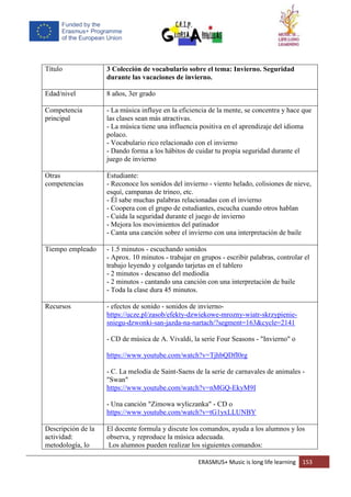 ERASMUS+ Music is long life learning 153
Título 3 Colección de vocabulario sobre el tema: Invierno. Seguridad
durante las vacaciones de invierno.
Edad/nivel 8 años, 3er grado
Competencia
principal
- La música influye en la eficiencia de la mente, se concentra y hace que
las clases sean más atractivas.
- La música tiene una influencia positiva en el aprendizaje del idioma
polaco.
- Vocabulario rico relacionado con el invierno
- Dando forma a los hábitos de cuidar tu propia seguridad durante el
juego de invierno
Otras
competencias
Estudiante:
- Reconoce los sonidos del invierno - viento helado, colisiones de nieve,
esquí, campanas de trineo, etc.
- Él sabe muchas palabras relacionadas con el invierno
- Coopera con el grupo de estudiantes, escucha cuando otros hablan
- Cuida la seguridad durante el juego de invierno
- Mejora los movimientos del patinador
- Canta una canción sobre el invierno con una interpretación de baile
Tiempo empleado - 1.5 minutos - escuchando sonidos
- Aprox. 10 minutos - trabajar en grupos - escribir palabras, controlar el
trabajo leyendo y colgando tarjetas en el tablero
- 2 minutos - descanso del mediodía
- 2 minutos - cantando una canción con una interpretación de baile
- Toda la clase dura 45 minutos.
Recursos - efectos de sonido - sonidos de invierno-
https://ucze.pl/zasob/efekty-dzwiekowe-mrozny-wiatr-skrzypienie-
sniegu-dzwonki-san-jazda-na-nartach/?segment=163&cycle=2141
- CD de música de A. Vivaldi, la serie Four Seasons - "Invierno" o
https://www.youtube.com/watch?v=TjhbQDfI0rg
- C. La melodía de Saint-Saens de la serie de carnavales de animales -
"Swan"
https://www.youtube.com/watch?v=nMGQ-EkyM9I
- Una canción "Zimowa wyliczanka" - CD o
https://www.youtube.com/watch?v=tG1yxLLUNBY
Descripción de la
actividad:
metodología, lo
El docente formula y discute los comandos, ayuda a los alumnos y los
observa, y reproduce la música adecuada.
Los alumnos pueden realizar los siguientes comandos:
 