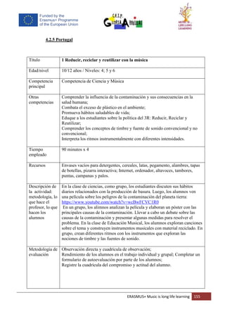 ERASMUS+ Music is long life learning 155
4.2.5 Portugal
Título 1 Reducir, reciclar y reutilizar con la música
Edad/nivel 10/12 años / Niveles: 4; 5 y 6
Competencia
principal
Competencia de Ciencia y Música
Otras
competencias
Comprender la influencia de la contaminación y sus consecuencias en la
salud humana;
Combata el exceso de plástico en el ambiente;
Promueva hábitos saludables de vida;
Eduque a los estudiantes sobre la política del 3R: Reducir, Reciclar y
Reutilizar;
Comprender los conceptos de timbre y fuente de sonido convencional y no
convencional;
Interpreta los ritmos instrumentalmente con diferentes intensidades.
Tiempo
empleado
90 minutos x 4
Recursos Envases vacíos para detergentes, cereales, latas, pegamento, alambres, tapas
de botellas, pizarra interactiva; Internet, ordenador, altavoces, tambores,
puntas, campanas y palos.
Descripción de
la actividad:
metodología, lo
que hace el
profesor, lo que
hacen los
alumnos
En la clase de ciencias, como grupo, los estudiantes discuten sus hábitos
diarios relacionados con la producción de basura. Luego, los alumnos ven
una película sobre los peligros de la contaminación del planeta tierra:
https://www.youtube.com/watch?v=wcBwFCVC1R0
En un grupo, los alimnos analizan la película y elaboran un póster con las
principales causas de la contaminación. Llevar a cabo un debate sobre las
causas de la contaminación y presentar algunas medidas para resolver el
problema. En la clase de Educación Musical, los alumnos exploran canciones
sobre el tema y construyen instrumentos musicales con material reciclado. En
grupo, crean diferentes ritmos con los instrumentos que exploran las
nociones de timbre y las fuentes de sonido.
Metodología de
evaluación
Observación directa y cuadrícula de observación;
Rendimiento de los alumnos en el trabajo individual y grupal; Completar un
formulario de autoevaluación por parte de los alumnos;
Registre la cuadrícula del compromiso y actitud del alumno.
 