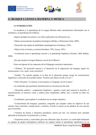 ERASMUS+ Music is long life learning 16
3.- BLOQUE I. LENGUA MATERNA Y MÚSICA
3.1 INTRODUCCIÓN
La enseñanza y el aprendizaje de la Lengua Materna están estrechamente relacionados con la
enseñanza y el aprendizaje de la Música.
Algunos ejemplos de autores y sus obras explicando esta afirmación son:
• Mejor reconocimiento de palabras fonológicas (Bolduc y Montesinos-Gelet, 2005).
• Desarrollo más rápido de habilidades metalingüísticas (Friedman, 1959).
• Mayor éxito en lectura y escritura (Gombert, 1991; Lecoq, 1991).
• Correlación entre el aprendizaje musical y el aprendizaje lingüístico (Gronko, 2005; Bolduc,
2006).
¿Por qué enseñar la Lengua Materna a través de la Música?
Estas son algunas de las respuestas de los Pedagogos musicales importantes:
• Willems: "El desarrollo musical y el desarrollo de la adquisición del lenguaje siguen los
mismos pasos: vivir, sentir, crear conciencia".
• Kodaly: "La canción popular es la base de la educación porque recoge las características
lingüísticas y musicales de la propia cultura. Tenemos que educar al oído y la voz ".
• Orff y Wuytack: "La música, el movimiento y el lenguaje van de la mano”.
Los contenidos que queríamos interrelacionar en este proyecto han sido:
• Desarrollo auditivo / comprensión lingüística / agudeza visual: para mejorar la atención, el
reconocimiento, la memoria visual y auditiva para comprender, hablar, leer y escribir en todos los
idiomas.
• Vocabulario: para ampliar el vocabulario de un campo semántico.
• Conocimiento del lenguaje: gramática, ortografía; por ejemplo: rodea los adjetivos de una
canción, busca adverbios, interjecciones o artículos. Escribe el acento en las palabras de esta canción
que lo necesitan.
• Fluencia de lectura y elementos prosódicos: interés por leer. Los alumnos leen cantando
aplicando la entonación, la acentuación y el ritmo.
• Expresión escrita y creatividad: para usar diferentes tipos de textos. La creatividad trabajando
en equipos de grupos heterogéneos (edificios de equipo) mejora el aprendizaje significativo en un
 