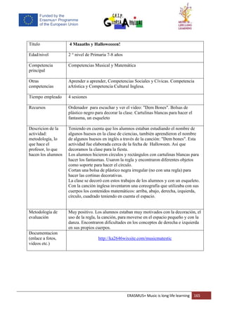 ERASMUS+ Music is long life learning 165
Título 4 Maaaths y Halloweeeen!
Edad/nivel 2 ° nivel de Primaria 7-8 años
Competencia
principal
Competencias Musical y Matemática
Otras
competencias
Aprender a aprender, Competencias Sociales y Cívicas. Competencia
aAtística y Competencia Cultural Inglesa.
Tiempo empleado 4 sesiones
Recursos Ordenador para escuchar y ver el video: "Dem Bones". Bolsas de
plástico negro para decorar la clase. Cartulinas blancas para hacer el
fantasma, un esqueleto
Descricion de la
actividad:
metodología, lo
que hace el
profesor, lo que
hacen los alumnos
Teniendo en cuenta que los alumnos estaban estudiando el nombre de
algunos huesos en la clase de ciencias, también aprendieron el nombre
de algunos huesos en inglés a través de la canción: "Dem bones". Esta
actividad fue elaborada cerca de la fecha de Halloween. Así que
decoramos la clase para la fiesta.
Los alumnos hicieron círculos y rectángulos con cartulinas blancas para
hacer los fantasmas. Usaron la regla y encontraron diferentes objetos
como soporte para hacer el círculo.
Cortan una bolsa de plástico negra irregular (no con una regla) para
hacer las cortinas decorativas.
La clase se decoró con estos trabajos de los alumnos y con un esqueleto.
Con la canción inglesa inventaron una coreografía que utilizaba con sus
cuerpos los contenidos matemáticos: arriba, abajo, derecha, izquierda,
círculo, cuadrado teniendo en cuenta el espacio.
Metodología de
evaluación
Muy positivo. Los alumnos estaban muy motivados con la decoración, el
uso de la regla, la canción, para moverse en el espacio pequeño y con la
danza. Encontraron dificultades en los conceptos de derecha e izquierda
en sus propios cuerpos.
Documentacion
(enlace a fotos,
videos etc.)
http://ka2646wixsite.com/musicmatestic
 