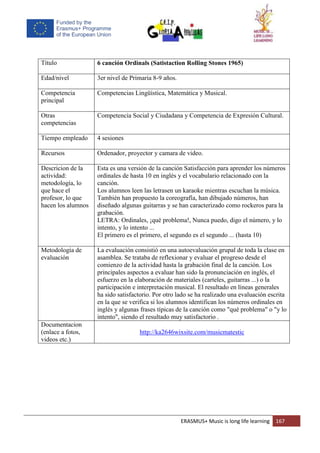 ERASMUS+ Music is long life learning 167
Título 6 canción Ordinals (Satistaction Rolling Stones 1965)
Edad/nivel 3er nivel de Primaria 8-9 años.
Competencia
principal
Competencias Lingüística, Matemática y Musical.
Otras
competencias
Competencia Social y Ciudadana y Competencia de Expresión Cultural.
Tiempo empleado 4 sesiones
Recursos Ordenador, proyector y camara de video.
Descricion de la
actividad:
metodología, lo
que hace el
profesor, lo que
hacen los alumnos
Esta es una versión de la canción Satisfacción para aprender los números
ordinales de hasta 10 en inglés y el vocabulario relacionado con la
canción.
Los alumnos leen las letrasen un karaoke mientras escuchan la música.
También han propuesto la coreografía, han dibujado números, han
diseñado algunas guitarras y se han caracterizado como rockeros para la
grabación.
LETRA: Ordinales, ¡qué problema!, Nunca puedo, digo el número, y lo
intento, y lo intento ...
El primero es el primero, el segundo es el segundo ... (hasta 10)
Metodología de
evaluación
La evaluación consistió en una autoevaluación grupal de toda la clase en
asamblea. Se trataba de reflexionar y evaluar el progreso desde el
comienzo de la actividad hasta la grabación final de la canción. Los
principales aspectos a evaluar han sido la pronunciación en inglés, el
esfuerzo en la elaboración de materiales (carteles, guitarras ...) o la
participación e interpretación musical. El resultado en líneas generales
ha sido satisfactorio. Por otro lado se ha realizado una evaluación escrita
en la que se verifica si los alumnos identifican los números ordinales en
inglés y algunas frases típicas de la canción como "qué problema" o "y lo
intento", siendo el resultado muy satisfactorio .
Documentacion
(enlace a fotos,
videos etc.)
http://ka2646wixsite.com/musicmatestic
 