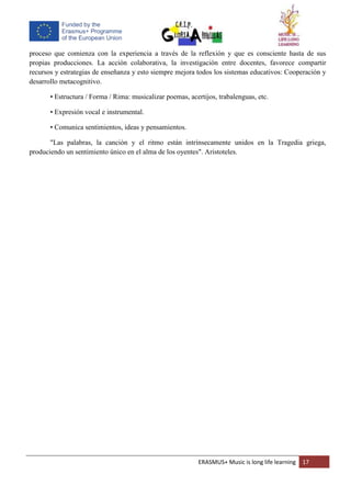 ERASMUS+ Music is long life learning 17
proceso que comienza con la experiencia a través de la reflexión y que es consciente hasta de sus
propias producciones. La acción colaborativa, la investigación entre docentes, favorece compartir
recursos y estrategias de enseñanza y esto siempre mejora todos los sistemas educativos: Cooperación y
desarrollo metacognitivo.
• Estructura / Forma / Rima: musicalizar poemas, acertijos, trabalenguas, etc.
• Expresión vocal e instrumental.
• Comunica sentimientos, ideas y pensamientos.
"Las palabras, la canción y el ritmo están intrínsecamente unidos en la Tragedia griega,
produciendo un sentimiento único en el alma de los oyentes". Aristoteles.
 