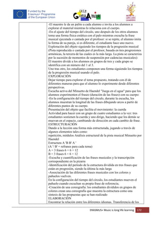 ERASMUS+ Music is long life learning 172
-El maestro le da un palito a cada alumno e invita a los alumnos a
explorar el material mientras lo relaciona con el cuerpo.
-En el ajuste del tiempo del círculo, uno después de los otros alumnos
toma una forma física estática con el palo mientras escucha la frase
musical ejecutada o cantada por el profesor: si se repite, el alumno imita
la forma de su pareja, si es diferente, el estudiante hace uno nuevo.
Exploración del objeto siguiendo los tiempos de la progresión musical
(Pista reproducida o cantada por el profesor, basada en tres progresiones
armónicas, la tercera de las cuales es la más larga. La pista se caracteriza
por la sucesión de momentos de suspensión por cadencias musicales):
El maestro divide a los alumnos en grupos de tres y cada grupo se
identifica con un número del 1 al 3.
Uno tras otro, los estudiantes componen una forma siguiendo los tiempos
de la progresión musical usando el palo.
EXPLORACIÓN
Dejar tiempo para explorar el tema propuesto, tratando con él de
diferentes maneras para que el alumno lo experimente desde diferentes
perspectivas.
Escucha activa del Minuetto de Haendel "Juega en el agua" para que los
alumnos experimenten el fraseo (duración de las frases) con su cuerpo:
-En la configuración del tiempo del círculo, durante la escucha, los
alumnos muestran la longitud de las frases dibujando arcos a partir de
diferentes puntos de su cuerpo.
Presentación del objeto que facilita el movimiento: la cuerda
Actividad para hacer con un grupo de cuatro estudiantes a la vez: tres
estudiantes sostienen la cuerda y uno dirige, haciendo que los demás se
muevan en el espacio, cambiando de dirección en cada cambio de frase.
ESTRUCTURACIÓN
Dando a la lección una forma más estructurada, jugando a través de
algunos elementos tales como:
repetición, módulos Análisis estructural de la pista musical Minuetto por
Haendel
Estructura A 'B B' A '
(A '/ B' = refranes para cada tema)
A = 3 frases 6 + 6 + 12
B = 3 frases 6 + 6 + 12
-Escucha y cuantificación de las frases musicales y la transcripción
correspondiente en la pizarra
-Identificación del período de la estructura dividida en tres frases que
están en progresión, siendo la última la más larga
-Associación de las diferentes frases musicales con los colores y
pañuelos vuelven.
En la configuración del tiempo del círculo, los estudiantes mueven el
pañuelo cuando escuchan su propia frase de referencia;
-Creación de una coreografía: los estudiantes divididos en grupos de
colores crean una coreografía que muestra la estructura como una
síntesis de las propuestas que se han realizado
ELABORACIÓN
Encontrar la relación entre los diferentes idiomas. Transferencia de los
 