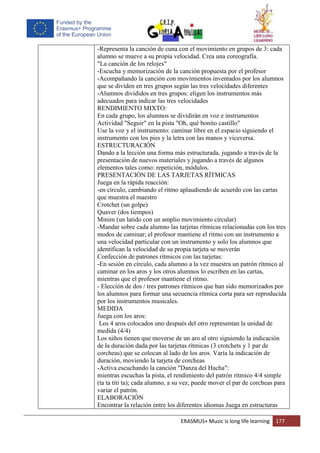 ERASMUS+ Music is long life learning 177
-Representa la canción de cuna con el movimiento en grupos de 3: cada
alumno se mueve a su propia velocidad. Crea una coreografía.
"La canción de los relojes"
-Escucha y memorización de la canción propuesta por el profesor
-Acompañando la canción con movimientos inventados por los alumnos
que se dividen en tres grupos según las tres velocidades diferentes
-Alumnos divididos en tres grupos: eligen los instrumentos más
adecuados para indicar las tres velocidades
RENDIMIENTO MIXTO:
En cada grupo, los alumnos se dividirán en voz e instrumentos
Actividad "Seguir" en la pista "Oh, qué bonito castillo"
Use la voz y el instrumento: caminar libre en el espacio siguiendo el
instrumento con los pies y la letra con las manos y viceversa.
ESTRUCTURACIÓN
Dando a la lección una forma más estructurada, jugando a través de la
presentación de nuevos materiales y jugando a través de algunos
elementos tales como: repetición, módulos.
PRESENTACIÓN DE LAS TARJETAS RÍTMICAS
Juega en la rápida reacción:
-en círculo, cambiando el ritmo aplaudiendo de acuerdo con las cartas
que muestra el maestro
Crotchet (un golpe)
Quaver (dos tiempos)
Minim (un latido con un amplio movimiento circular)
-Mandar sobre cada alumno las tarjetas rítmicas relacionadas con los tres
modos de caminar; el profesor mantiene el ritmo con un instrumento a
una velocidad particular con un instrumento y solo los alumnos que
identifican la velocidad de su propia tarjeta se moverán
Confección de patrones rítmicos con las tarjetas:
-En sesión en círculo, cada alumno a la vez muestra un patrón rítmico al
caminar en los aros y los otros alumnos lo escriben en las cartas,
mientras que el profesor mantiene el ritmo.
- Elección de dos / tres patrones rítmicos que han sido memorizados por
los alumnos para formar una secuencia rítmica corta para ser reproducida
por los instrumentos musicales.
MEDIDA
Juega con los aros:
Los 4 aros colocados uno después del otro representan la unidad de
medida (4/4)
Los niños tienen que moverse de un aro al otro siguiendo la indicación
de la duración dada por las tarjetas rítmicas (3 crotchets y 1 par de
corcheas) que se colocan al lado de los aros. Varía la indicación de
duración, moviendo la tarjeta de corcheas
-Activa escuchando la canción "Danza del Hacha":
mientras escuchas la pista, el rendimiento del patrón rítmico 4/4 simple
(ta ta titi ta); cada alumno, a su vez, puede mover el par de corcheas para
variar el patrón.
ELABORACIÓN
Encontrar la relación entre los diferentes idiomas Juega en estructuras
 