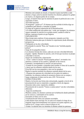 ERASMUS+ Music is long life learning 180
Mientras está sentado en círculo, el maestro le pasa una bolita a cada
alumno y luego canta la canción mientras los alumnos golpean los golpes
en el piso y en algunas partes de su cuerpo.
Luego, el maestro hace que los alumnos le pasen la pelota de uno a otro
siguiendo el ritmo.
Actividad opcional:
Al preguntar "¿quién es?", El alumno que ha recibido la bolita elige un
compañero para dárselo y reanudar la jugada.
El juego de la galería (superación de la internalización)
A la señal establecida (una paleta roja / verde, por ejemplo), los alumnos
siguen cantando la canción en su propia mente; cuando la señal se
detiene, regresan al punto en que llegaron
EXPLORACIÓN
Deja tiempo para explorar el tema propuesto, tratando con él de
diferentes maneras para que el alumno lo experimente desde diferentes
perspectivas.
Trabajando en las dos velocidades
Presentando la canción "Run, run" basada en una "melodía popular
polaca"
Juego de los pequeños trenes:
Los alumnos forman dos trenes, cada uno con una velocidad diferente
(regular / rápida). Durante la canción, solo el tren que reconoce su propia
velocidad se moverá.
Juegos de coordinación y disociación:
- Tocar / cantar la canción "Poesía popular polaca", invitando a los
alumnos a caminar en los cuartos y aplaudir en las octavas.
Cantando y acompañando la canción con percusiones.
-Usando los aros grandes y pequeños para resaltar el ritmo de la canción
y hacer que los alumnos caminen dentro de los aros.
(Una fila con los aros pequeños y otra con los grandes).
Repita la canción mientras los alumnos caminan dentro de los aros.
- Proponer dos patrones de velocidad con los palos de madera o
timbreles, los alumnos realizan la secuencia rítmica con su cuerpo y
luego compensan el ritmo con los aros. (EX: Titi-ta-ta-ta)
ESTRUCTURACIÓN
Dando a la lección una forma más estructurada, jugando a través de la
presentación de nuevos materiales y jugando a través de algunos
elementos tales como: repetición, módulos.
Presentación de la canción "Vamos a cantar juntos" con dos velocidades
diferentes
Juego de coordinación
Mientras cantan, los alumnos caminan por la habitación dando palmadas
en las octavas y caminando en los cuartos.
Encuentra el ritmo con los aros.
Visualización del ritmo con cartones recortados
Cada alumno tiene una hoja A4, la corta en la mitad a lo largo de su
longitud, luego horizontalmente con 4 piezas en la parte superior y la
inferior en 8, y luego vuelve a hacer la hoja en A4.
-Cantar la canción otra vez mientras el alumno señala los patrones
 