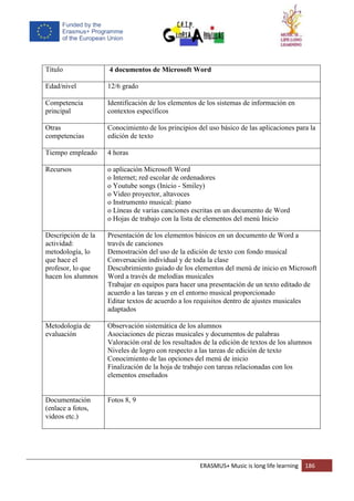 ERASMUS+ Music is long life learning 186
Título 4 documentos de Microsoft Word
Edad/nivel 12/6 grado
Competencia
principal
Identificación de los elementos de los sistemas de información en
contextos específicos
Otras
competencias
Conocimiento de los principios del uso básico de las aplicaciones para la
edición de texto
Tiempo empleado 4 horas
Recursos o aplicación Microsoft Word
o Internet; red escolar de ordenadores
o Youtube songs (Inicio - Smiley)
o Video proyector, altavoces
o Instrumento musical: piano
o Líneas de varias canciones escritas en un documento de Word
o Hojas de trabajo con la lista de elementos del menú Inicio
Descripción de la
actividad:
metodología, lo
que hace el
profesor, lo que
hacen los alumnos
Presentación de los elementos básicos en un documento de Word a
través de canciones
Demostración del uso de la edición de texto con fondo musical
Conversación individual y de toda la clase
Descubrimiento guiado de los elementos del menú de inicio en Microsoft
Word a través de melodías musicales
Trabajar en equipos para hacer una presentación de un texto editado de
acuerdo a las tareas y en el entorno musical proporcionado
Editar textos de acuerdo a los requisitos dentro de ajustes musicales
adaptados
Metodología de
evaluación
Observación sistemática de los alumnos
Asociaciones de piezas musicales y documentos de palabras
Valoración oral de los resultados de la edición de textos de los alumnos
Niveles de logro con respecto a las tareas de edición de texto
Conocimiento de las opciones del menú de inicio
Finalización de la hoja de trabajo con tareas relacionadas con los
elementos enseñados
Documentación
(enlace a fotos,
videos etc.)
Fotos 8, 9
 