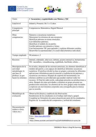 ERASMUS+ Music is long life learning 194
Título 3 Secuencias y regularidades con Música y TIC
Edad/nivel Infantil y Primaria. De 3 a 12 años
Competencia
principal
Competencias Matemática, Digital Musical
Otras
competencias
Números y secuencias numéricas;
Determinar los términos de una secuencia;
Identificar patrones en temas musicales;
Leer diferentes patrones;
Identificar el módulo de un patrón;
Escribir patrones con números y letras;
Usar herramientas TIC para aprender y explorar diferentes sonidos;
Desarrollar la espontaneidad y la creatividad dramática individual;
Tiempo empleado 90 minutos x 3
Recursos Internet, ordenador, altavoces, tabletas, pizarra interactiva, herramientas
TIC: incredibox, virtualdruming, nyphilkids, fun2think, robots, ...
Descripción de la
actividad:
metodología, lo
que hace el
profesor, lo que
hacen los alumnos
En el aula y después de las sesiones anteriores, los alumnos identifican el
módulo del patrón y son capaces de identificar diferentes secuencias
numéricas. El profesor divide la clase en grupos y presenta las diferentes
aplicaciones informáticas para la creación y exploración de patrones y
secuencias con música. Después de explorar las herramientas, los
alumnos cambian su actividad para que puedan explorar todos los
recursos. Al final de cada sesión, cada grupo presenta sus producciones a
otros. Después de estas actividades y mientras un grupo presenta sus
producciones musicales, los alumnos de los otros grupos están invitados
a expresar con movimientos corporales una coreografía para la música
que se escucha.
Metodología de
evaluación
Observación directa y cuadrícula de observación;
Rendimiento de los estudiantes en el trabajo individual y grupal;
Completar un formulario de autoevaluación por parte de los estudiantes;
Registro de la cuadrícula del compromiso y actitud del estudiante.
Documentación
(enlace a fotos,
videos etc.)
Fotos: https://goo.gl/eJmZDd
Video:
https://www.youtube.com/watch?v=g7jckPU0xMo&feature=youtu.be
 