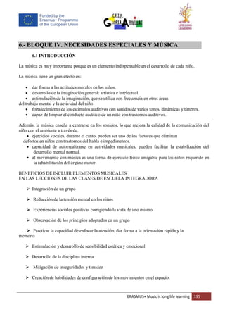 ERASMUS+ Music is long life learning 195
6.- BLOQUE IV. NECESIDADES ESPECIALES Y MÚSICA
6.1 INTRODUCCIÓN
La música es muy importante porque es un elemento indispensable en el desarrollo de cada niño.
La música tiene un gran efecto en:
 dar forma a las actitudes morales en los niños.
 desarrollo de la imaginación general: artística e intelectual.
 estimulación de la imaginación, que se utiliza con frecuencia en otras áreas
del trabajo mental y la actividad del niño
 fortalecimiento de los estímulos auditivos con sonidos de varios tonos, dinámicas y timbres.
 capaz de limpiar el conducto auditivo de un niño con trastornos auditivos.
Además, la música enseña a centrarse en los sonidos, lo que mejora la calidad de la comunicación del
niño con el ambiente a través de:
 ejercicios vocales, durante el canto, pueden ser uno de los factores que eliminan
defectos en niños con trastornos del habla e impedimentos.
 capacidad de autorrealizarse en actividades musicales, pueden facilitar la estabilización del
desarrollo mental normal.
 el movimiento con música es una forma de ejercicio físico amigable para los niños requerido en
la rehabilitación del órgano motor.
BENEFICIOS DE INCLUIR ELEMENTOS MUSICALES
EN LAS LECCIONES DE LAS CLASES DE ESCUELA INTEGRADORA
 Integración de un grupo
 Reducción de la tensión mental en los niños
 Experiencias sociales positivas corrigiendo la vista de uno mismo
 Observación de los principios adoptados en un grupo
 Practicar la capacidad de enfocar la atención, dar forma a la orientación rápida y la
memoria
 Estimulación y desarrollo de sensibilidad estética y emocional
 Desarrollo de la disciplina interna
 Mitigación de inseguridades y timidez
 Creación de habilidades de configuración de los movimientos en el espacio.
 