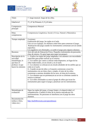 ERASMUS+ Music is long life learning 202
Título 5 Juego musical. Juego de las sillas.
Edad/nivel 3º y 4º de Primaria. 8, 9 y10 años
Competencia
principal
Competencia Musical
Otras
competencias
Competencias Lingüística, Social y Cívica, Natural y Matemática
Tiempo empleado 4 sesiones:
Explicación del juego, las reglas en el aula.
Una vez en el parque, los alumnos están listos para comenzar el juego.
Realización del juego cuando los instrumentos comienzan con un sonido
específico.
Los jugadores son eliminados, se acabó el juego para algunos alumnos.
Recursos Aros del aula de Educación Física. Pequeños instrumentos de percusión,
clase de música. Un gran lugar para jugar (un parque).
Descripción de la
actividad:
metodología, lo
que hace el
profesor, lo que
hacen los alumnos
1.- Explico las reglas del juego adaptadas a los alumnos con necesidades
especiales para poder realizar en el exterior.
2.- Los anillos que vamos a utilizar están dispuestos, en lugar de las
sillas tradicionales, en un círculo y en el suelo.
3.- Los alumnos se colocan en un círculo alrededor de los anillos que ya
están en el suelo.
4.- Cuando un par de niños y el maestro comienzan a tocar los
instrumentos con un ritmo claro y simple, el resto de los niños
comienzan a caminar alrededor de los aros, al ritmo de la música.
5.- Los alumnos que no permanecen en un aro se eliminan cuando la
música se detiene.
6.- Los niños eliminados se unen al grupo de niños que tocan los
instrumentos para seguir el juego y practicar con los instrumentos.
Metodología de
evaluación
Sigue las reglas del juego, el juego limpio y la deportividad y el
compañerismo. Cambia el ritmo de la música marcada por los
instrumentistas. No presiones ni interfieras con el juego de otros
alumnos.
Documentación
(enlace a fotos,
videos etc.)
http://ka2646wixsite.com/specialmusic
 