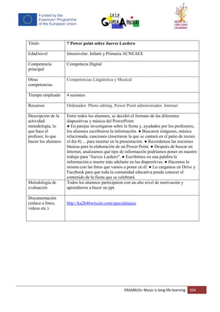 ERASMUS+ Music is long life learning 204
Título 7 Power point sobre Jueves Lardero
Edad/nivel Internivelar. Infanti y Primaria ACNEAES
Competencia
principal
Competncia Digital
Otras
competencias
Competencias Lingüística y Musical
Tiempo empleado 4 sesiones
Recursos Ordenador: Photo editing. Power Point administrador. Internet
Descripción de la
actividad:
metodología, lo
que hace el
profesor, lo que
hacen los alumnos
Entre todos los alumnos, se decidió el formato de las diferentes
diapositivas y música del PowerPoint:
● En parejas investigaron sobre la fiesta y, ayudados por los profesores,
los alumnos escribieron la información. ● Buscaron imágenes, música
relacionada, canciones (insertaron la que se cantará en el patio de recreo
el día 8) ... para insertar en la presentación. ● Recordamos las nociones
básicas para la elaboración de un Power Point. ● Después de buscar en
Internet, analizamos qué tipo de información podríamos poner en nuestro
trabajo para "Jueves Lardero". ● Escribimos en una palabra la
información a inserte más adelante en las diapositivas. ● Hacemos lo
mismo con las fotos que vamos a poner en él. ● Lo cargamos en Drive y
Facebook para que toda la comunidad educativa pueda conocer el
contenido de la fiesta que se celebrará.
Metodología de
evaluación
Todos los alumnos participaron con un alto nivel de motivación y
aprendieron a hacer un ppt.
Documentación
(enlace a fotos,
videos etc.)
http://ka2646wixsite.com/specialmusic
 